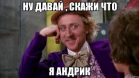 ну давай , скажи что я андрик