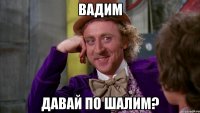 Вадим Давай по шалим?