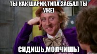 Ты как Шарик,типа:Заебал Ты уже) сидишь,молчишь)