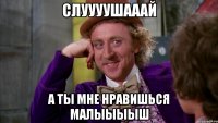 Слуууушааай А ты мне нравишься малыыыыш