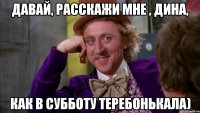 Давай, расскажи мне , Дина, как в субботу теребонькала)