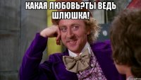 Какая любовь?Ты ведь шлюшка! 