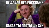 Ну давай Ира расскажи какая ты глотаешь хуй