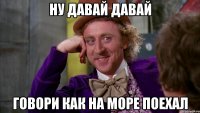 Ну давай давай Говори как на море поехал