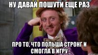 Ну давай пошути еще раз Про то, что Польша стронг и смогла в игру
