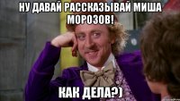 Ну давай рассказывай миша морозов! как дела?)