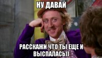 Ну давай расскажи что ты еще и выспалась))