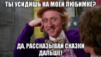Ты усидишь на моей любимке? Да, рассказывай сказки дальше!