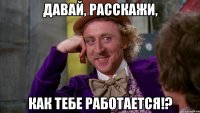давай, расскажи, как тебе работается!?