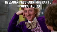 Ну давай Расскажи мне как ты просрал голд) 