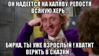 Он надеется на халяву, репостя всякую херь... Бирка, ты уже взрослый ! Хватит верить в сказки....