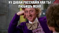 ну давай,расскажи как ты любишь меня 