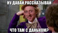 ну давай,рассказывай что там с Даньком?