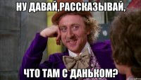 ну давай,рассказывай, что там с Даньком?