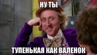 ну ты тупенькая как валенок