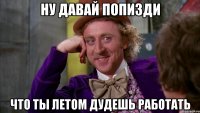 ну давай попизди что ты летом дудешь работать