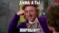 Дима, а ты ЖИРНЫЙ!!!