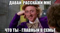 давай, расскажи мне что ты - главный в семье