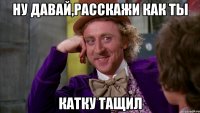 НУ ДАВАЙ,РАССКАЖИ КАК ТЫ КАТКУ ТАЩИЛ