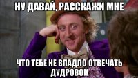 НУ ДАВАЙ, РАССКАЖИ МНЕ ЧТО ТЕБЕ НЕ ВПАДЛО ОТВЕЧАТЬ ДУДРОВОЙ