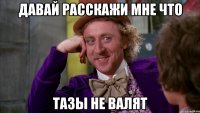 Давай расскажи мне что тазы не валят