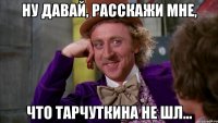 Ну давай, расскажи мне, что тарчуткина не шл...