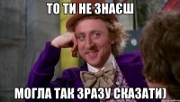 то ти не знаєш могла так зразу сказати)