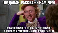Ну давай, расскажи нам, чем Игнатьев лучше Ионова, Хубулов лучше Озбилиса, а "пердивный нап" лучше Бальде