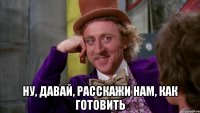  Ну, давай, расскажи нам, как готовить