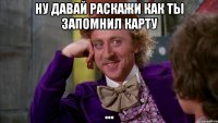 ну давай раскажи как ты запомнил карту ...