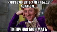 -Чувствую зять у меня будет азиатом... типичная моя мать
