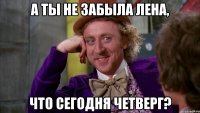а ты не забыла Лена, ЧТО СЕГОДНЯ ЧЕТВЕРГ?