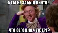 а ты не забыл Виктор, ЧТО СЕГОДНЯ ЧЕТВЕРГ?