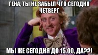 Гена, ты не забыл что сегодня четверг МЫ ЖЕ СЕГОДНЯ ДО 15.00, ДА??!
