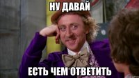 Ну давай Есть чем ответить