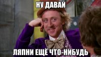 Ну давай Ляпни ещё что-нибудь