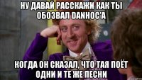 Ну давай расскажи как ты обозвал Danhoc'а когда он сказал, что тая поёт одни и те же песни