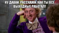 Ну давай, расскажи, как ты все выходные работал! 