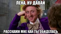 лена, ну давай расскажи мне как ты обиделась