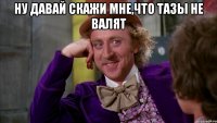 ну давай скажи мне,что тазы не валят 