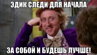 Эдик следи для начала За собой и будешь лучше!