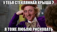 У тебя стеклянная крыша ? Я тоже люблю рисковать