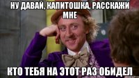 Ну давай, Капитошка, расскажи мне кто тебя на этот раз обидел