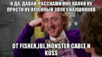 О да, давай, расскажи мне какой ну просто ну охуенный звук у наушников от Fisher,JBL,Monster Cable и Koss