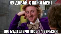 ну давай, скажи мені що будеш вчитись з 1 вересня