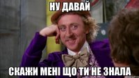 Ну давай Скажи мені що ти не знала