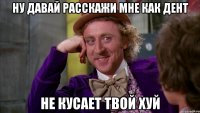 ну давай расскажи мне как дент не кусает твой хуй