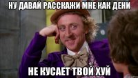 ну давай расскажи мне как дени не кусает твой хуй