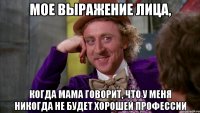 Мое выражение лица, когда мама говорит, что у меня никогда не будет хорошей профессии