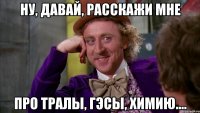 Ну, давай, расскажи мне про тралы, ГЭСы, химию....